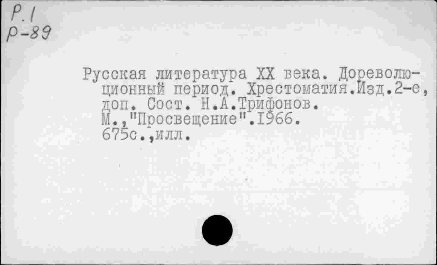 ﻿р.1 р-89
Русская литература XX века. Дореволюционный период. Хрестоматия.Изд.2-е доп. Сост. Н.А.Трифонов.
М.»"Просвещение".1966.
675с.,илл.